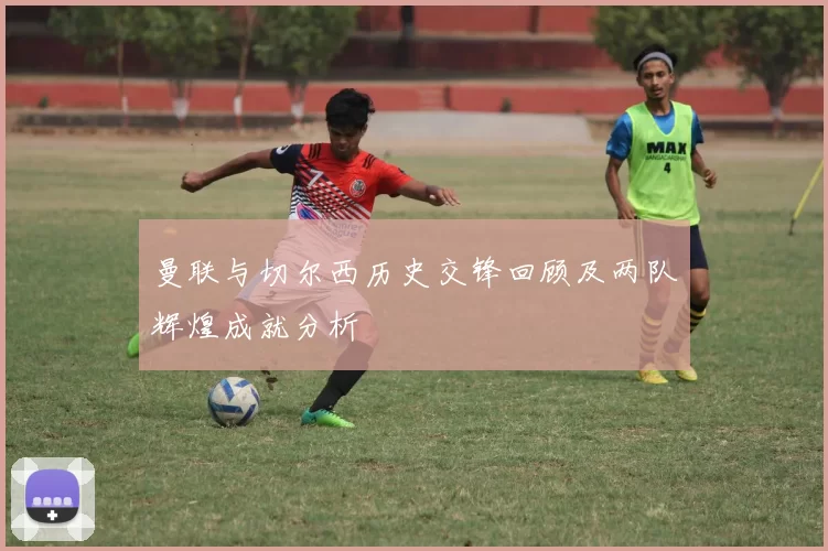 曼联与切尔西历史交锋回顾及两队辉煌成就分析