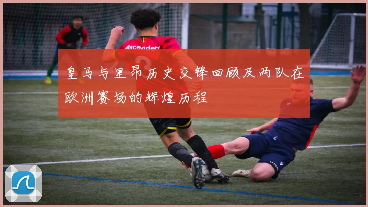 皇马与里昂历史交锋回顾及两队在欧洲赛场的辉煌历程