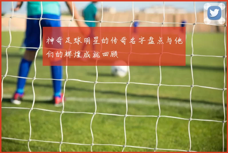 神奇足球明星的传奇名字盘点与他们的辉煌成就回顾
