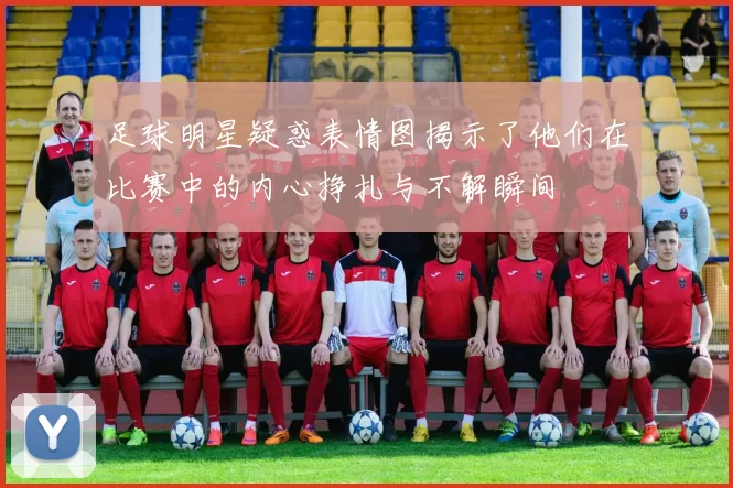 足球明星疑惑表情图揭示了他们在比赛中的内心挣扎与不解瞬间