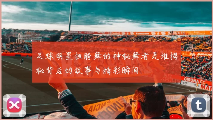 足球明星扭胯舞的神秘舞者是谁揭秘背后的故事与精彩瞬间