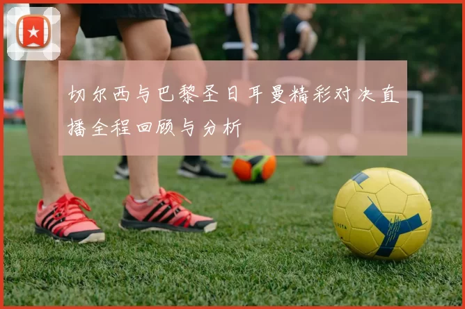 切尔西与巴黎圣日耳曼精彩对决直播全程回顾与分析