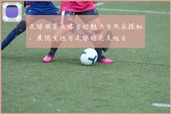 足球明星头像女的魅力与风采探秘，展现女性与足球的完美结合