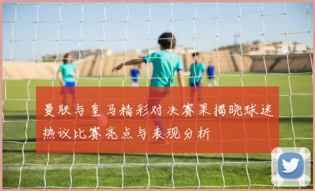 曼联与皇马精彩对决赛果揭晓球迷热议比赛亮点与表现分析