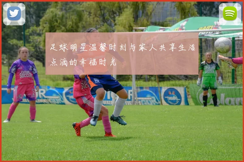 足球明星温馨时刻与家人共享生活点滴的幸福时光