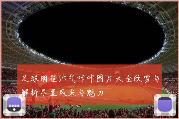 足球明星帅气咔咔图片大全欣赏与解析尽显风采与魅力