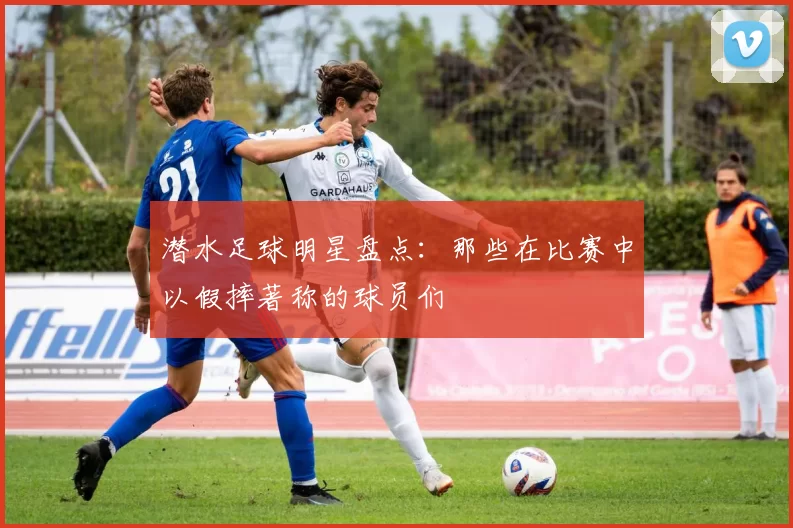 潜水足球明星盘点：那些在比赛中以假摔著称的球员们