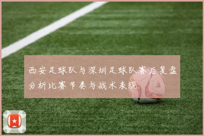 西安足球队与深圳足球队赛后复盘分析比赛节奏与战术表现