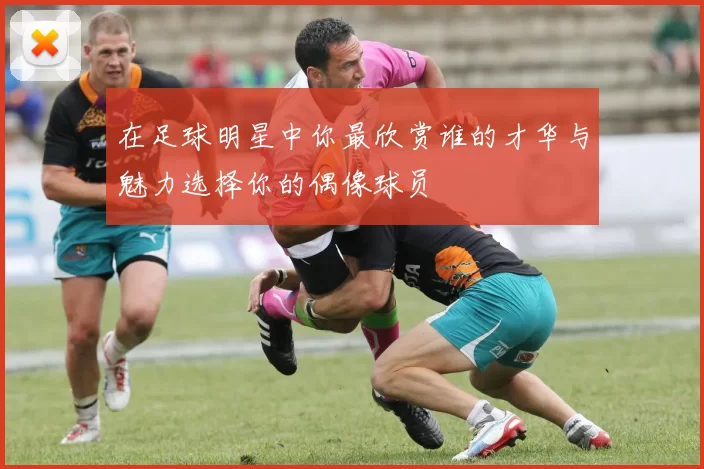 在足球明星中你最欣赏谁的才华与魅力选择你的偶像球员