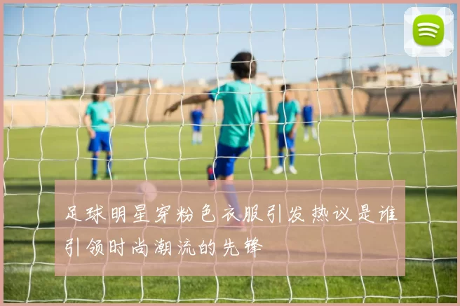 足球明星穿粉色衣服引发热议是谁引领时尚潮流的先锋