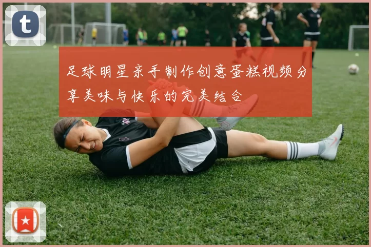 足球明星亲手制作创意蛋糕视频分享美味与快乐的完美结合