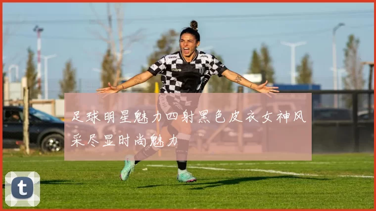 足球明星魅力四射黑色皮衣女神风采尽显时尚魅力
