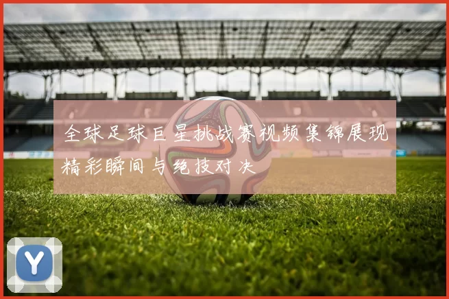 全球足球巨星挑战赛视频集锦展现精彩瞬间与绝技对决
