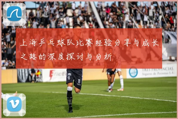 上海乒乓球队比赛经验分享与成长之路的深度探讨与分析