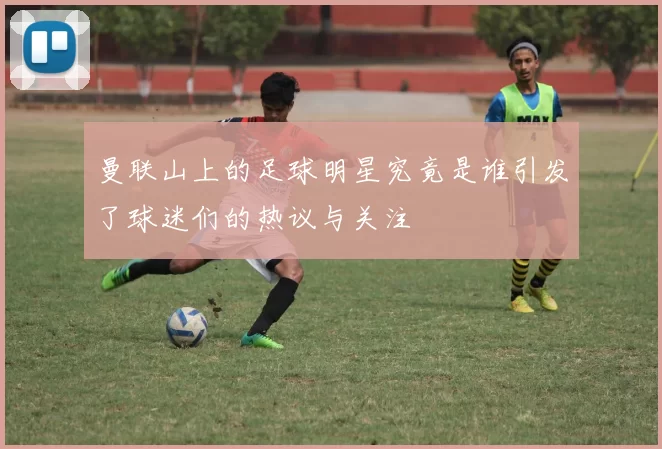 曼联山上的足球明星究竟是谁引发了球迷们的热议与关注