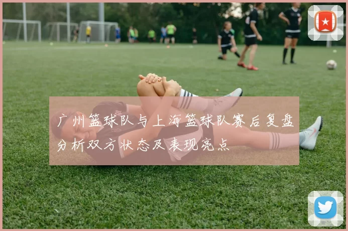 广州篮球队与上海篮球队赛后复盘分析双方状态及表现亮点