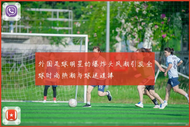 外国足球明星的爆炸头风潮引发全球时尚热潮与球迷追捧