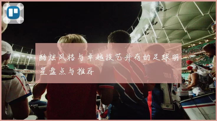 酷炫风格与卓越技艺并存的足球明星盘点与推荐