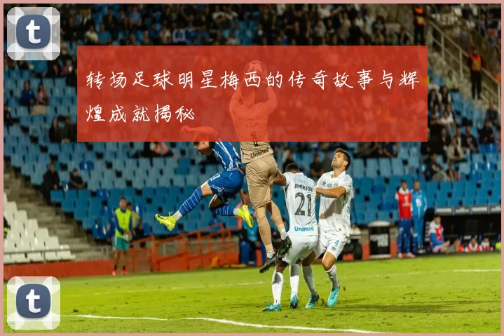 转场足球明星梅西的传奇故事与辉煌成就揭秘