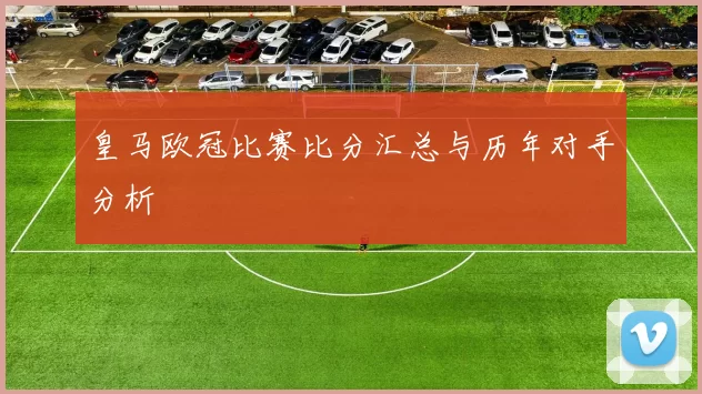 皇马欧冠比赛比分汇总与历年对手分析