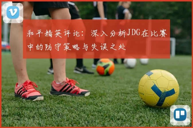 和平精英评论：深入分析JDG在比赛中的防守策略与失误之处