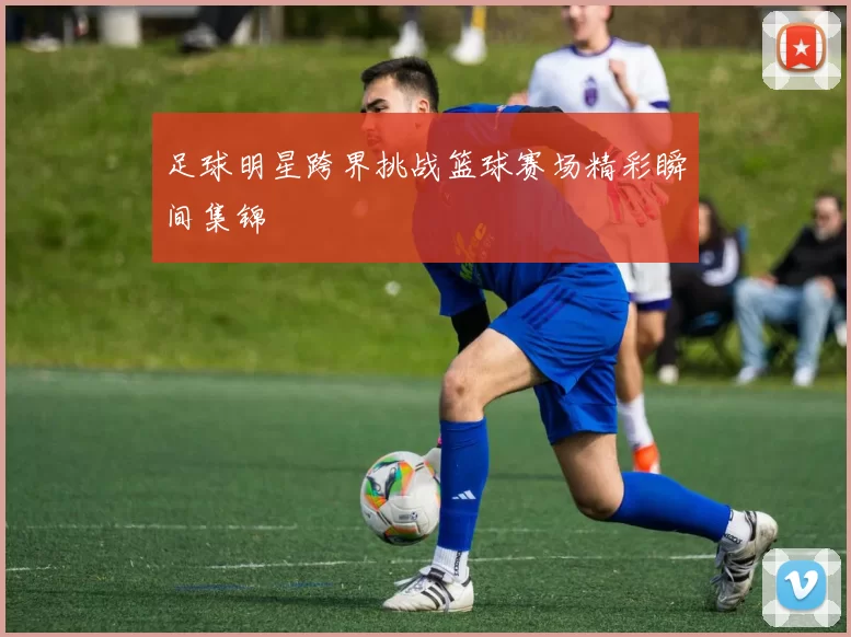 足球明星跨界挑战篮球赛场精彩瞬间集锦