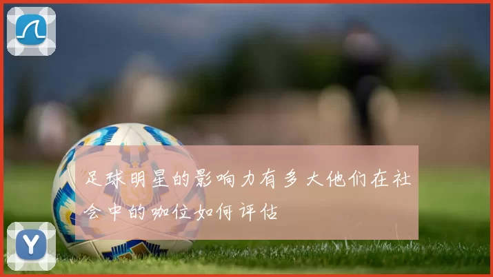 足球明星的影响力有多大他们在社会中的咖位如何评估