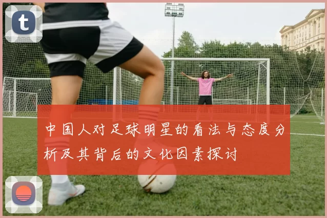中国人对足球明星的看法与态度分析及其背后的文化因素探讨