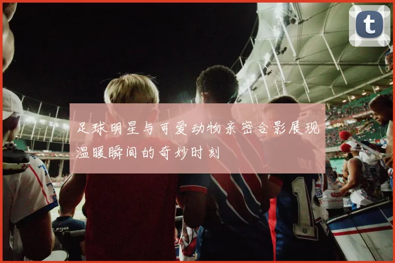 足球明星与可爱动物亲密合影展现温暖瞬间的奇妙时刻