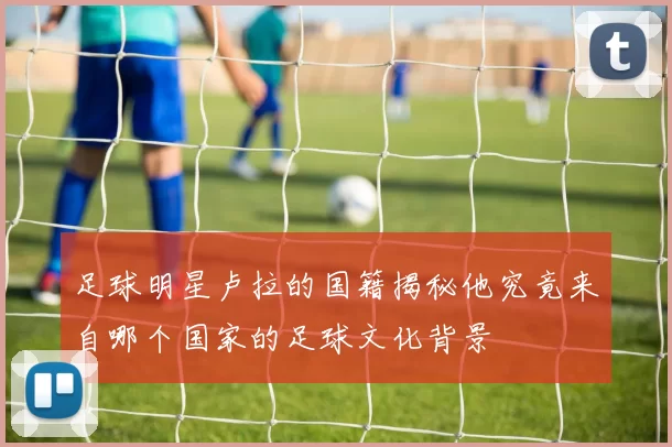 足球明星卢拉的国籍揭秘他究竟来自哪个国家的足球文化背景