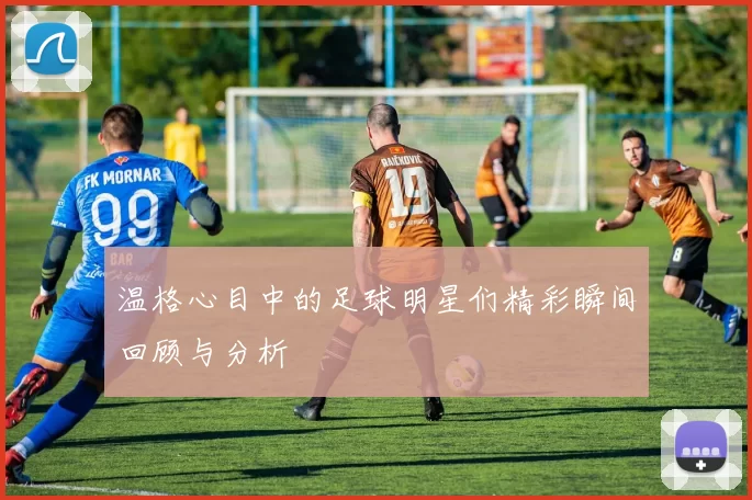温格心目中的足球明星们精彩瞬间回顾与分析
