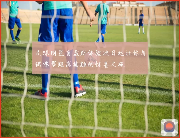 足球明星盲盒新体验次日达让你与偶像零距离接触的惊喜之旅