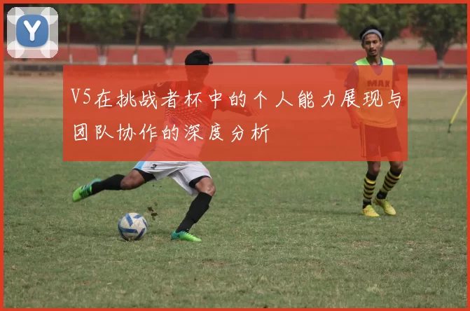 V5在挑战者杯中的个人能力展现与团队协作的深度分析