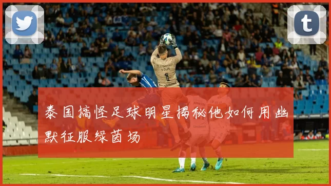 泰国搞怪足球明星揭秘他如何用幽默征服绿茵场