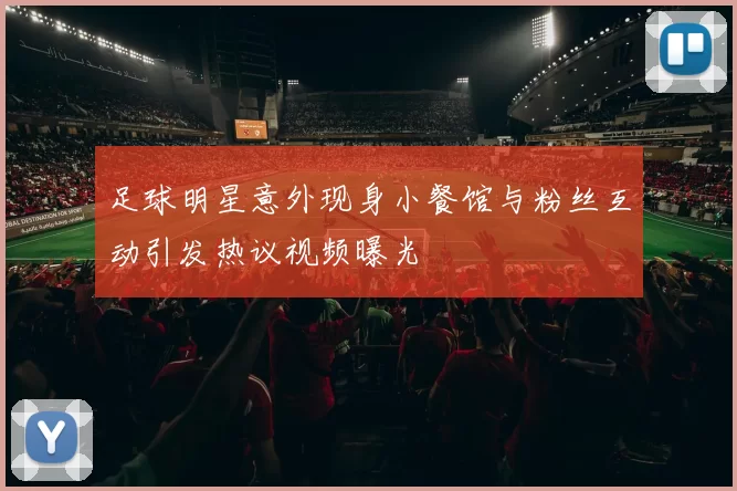 足球明星意外现身小餐馆与粉丝互动引发热议视频曝光