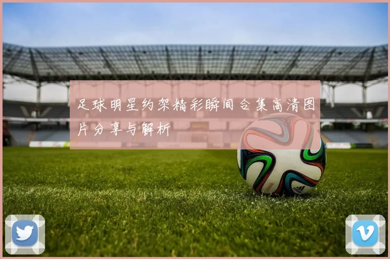 足球明星约架精彩瞬间合集高清图片分享与解析