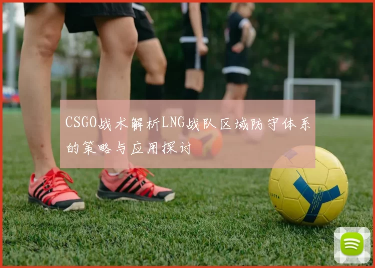 CSGO战术解析LNG战队区域防守体系的策略与应用探讨