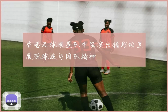 香港足球明星队中场演出精彩纷呈展现球技与团队精神