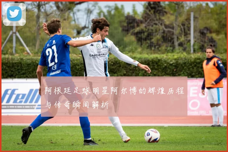 阿根廷足球明星阿尔博的辉煌历程与传奇瞬间解析