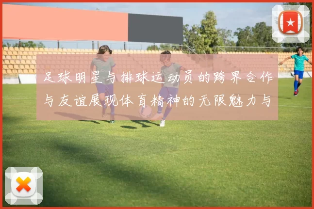 足球明星与排球运动员的跨界合作与友谊展现体育精神的无限魅力与可能性