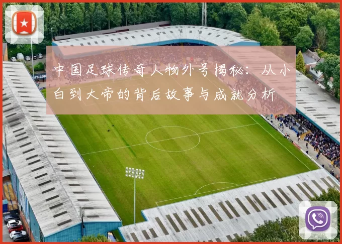 中国足球传奇人物外号揭秘：从小白到大帝的背后故事与成就分析