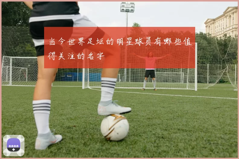 当今世界足坛的明星球员有哪些值得关注的名字