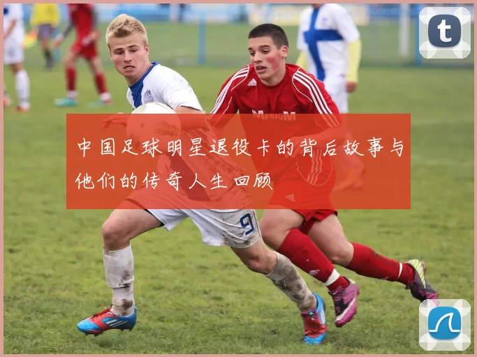 中国足球明星退役卡的背后故事与他们的传奇人生回顾