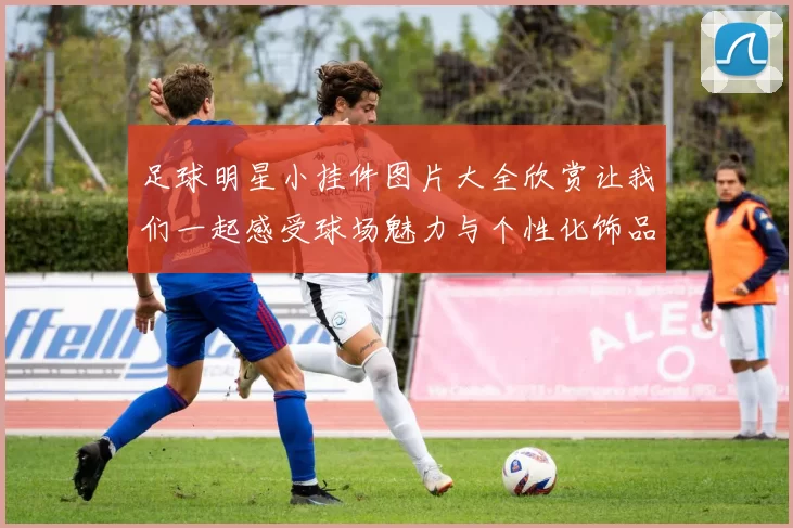 足球明星小挂件图片大全欣赏让我们一起感受球场魅力与个性化饰品的完美结合