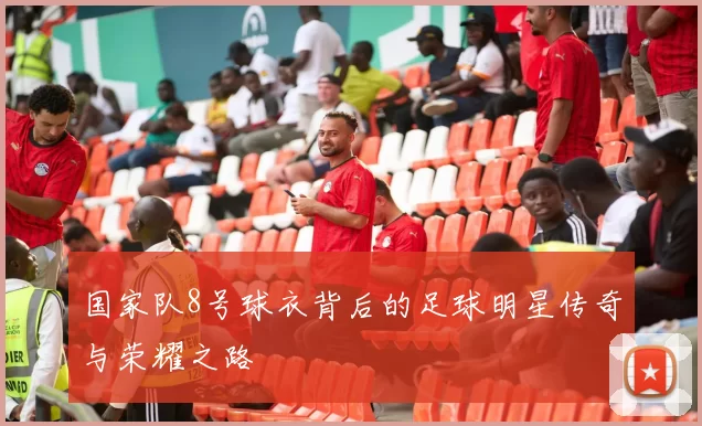 国家队8号球衣背后的足球明星传奇与荣耀之路