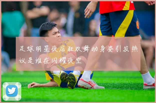 足球明星夜店狂欢舞动身姿引发热议是谁在闪耀夜空