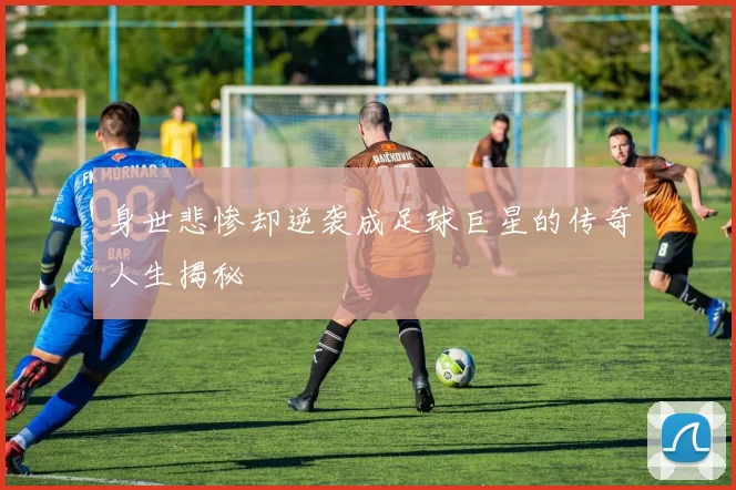 身世悲惨却逆袭成足球巨星的传奇人生揭秘