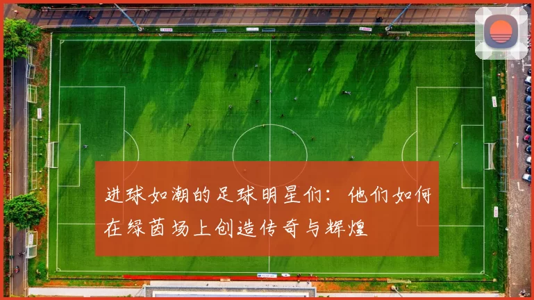 进球如潮的足球明星们：他们如何在绿茵场上创造传奇与辉煌