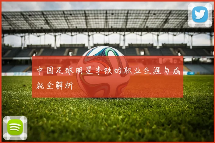 中国足球明星李铁的职业生涯与成就全解析