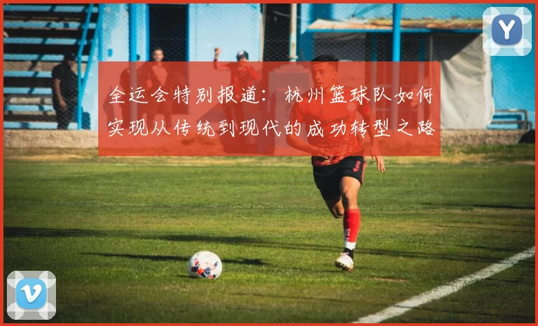全运会特别报道：杭州篮球队如何实现从传统到现代的成功转型之路